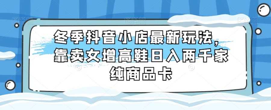 冬季抖音小店zui新玩法，靠卖女增高鞋日入两千家纯商品卡【揭秘】