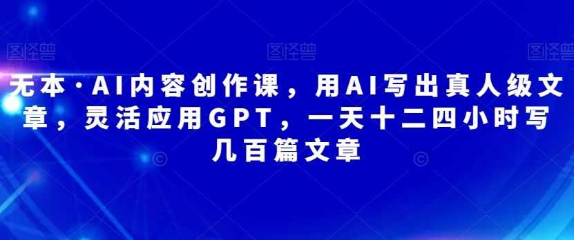 无本·AI内容创作课，用AI写出真人级文章，灵活应用GPT，一天十二四小时写几百篇文章