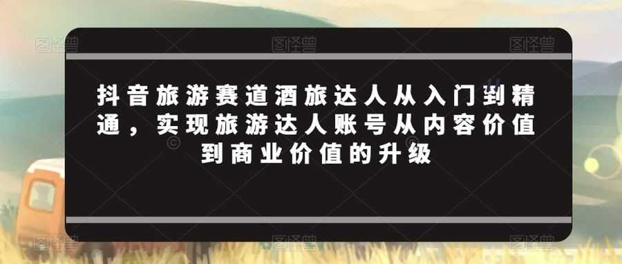 抖音旅游赛道酒旅达人从入门到精通，实现旅游达人账号从内容价值到商业价值的升级
